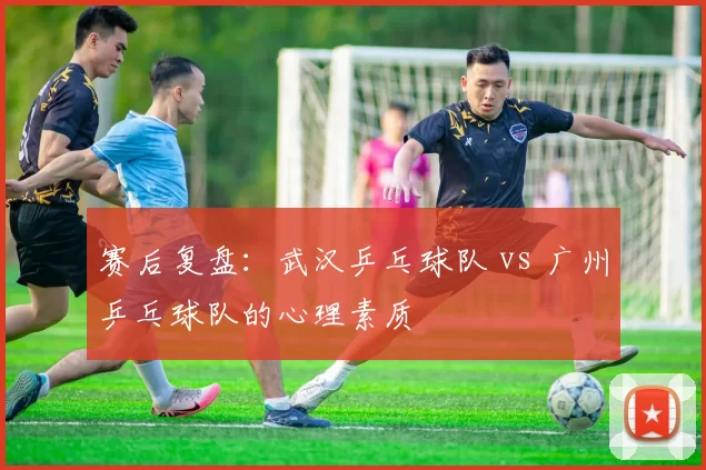 赛后复盘：武汉乒乓球队 vs 广州乒乓球队的心理素质
