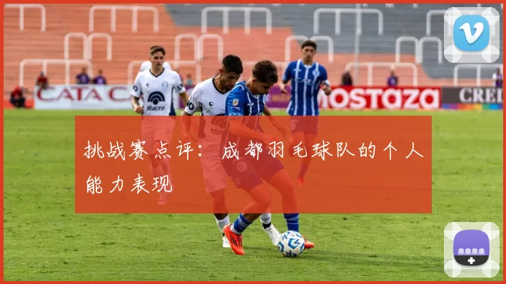 挑战赛点评：成都羽毛球队的个人能力表现