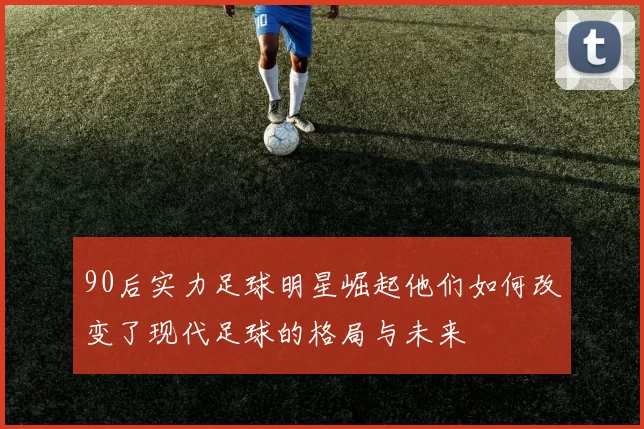 90后实力足球明星崛起他们如何改变了现代足球的格局与未来