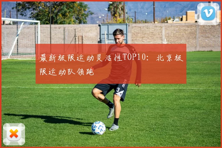 最新极限运动灵活性TOP10：北京极限运动队领跑