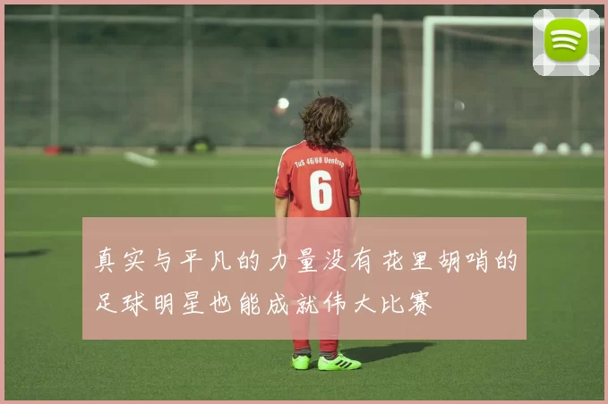 真实与平凡的力量没有花里胡哨的足球明星也能成就伟大比赛