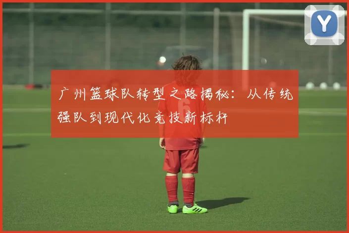 广州篮球队转型之路揭秘：从传统强队到现代化竞技新标杆