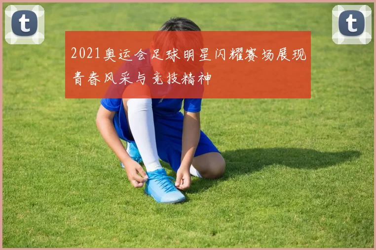2021奥运会足球明星闪耀赛场展现青春风采与竞技精神