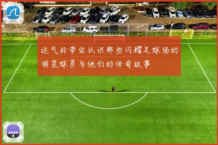 运气好带你认识那些闪耀足球场的明星球员与他们的传奇故事