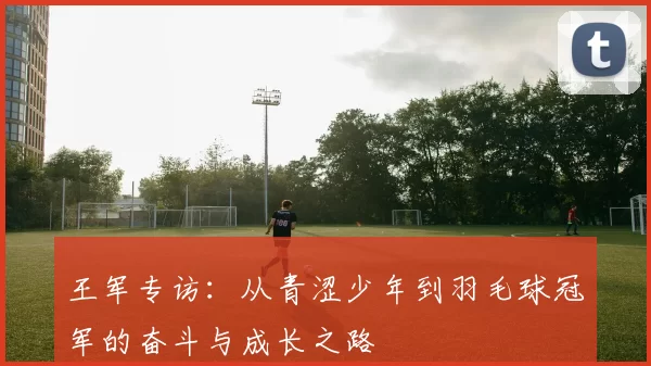 王军专访：从青涩少年到羽毛球冠军的奋斗与成长之路