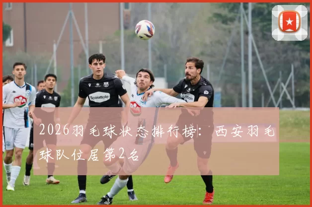 2026羽毛球状态排行榜：西安羽毛球队位居第2名